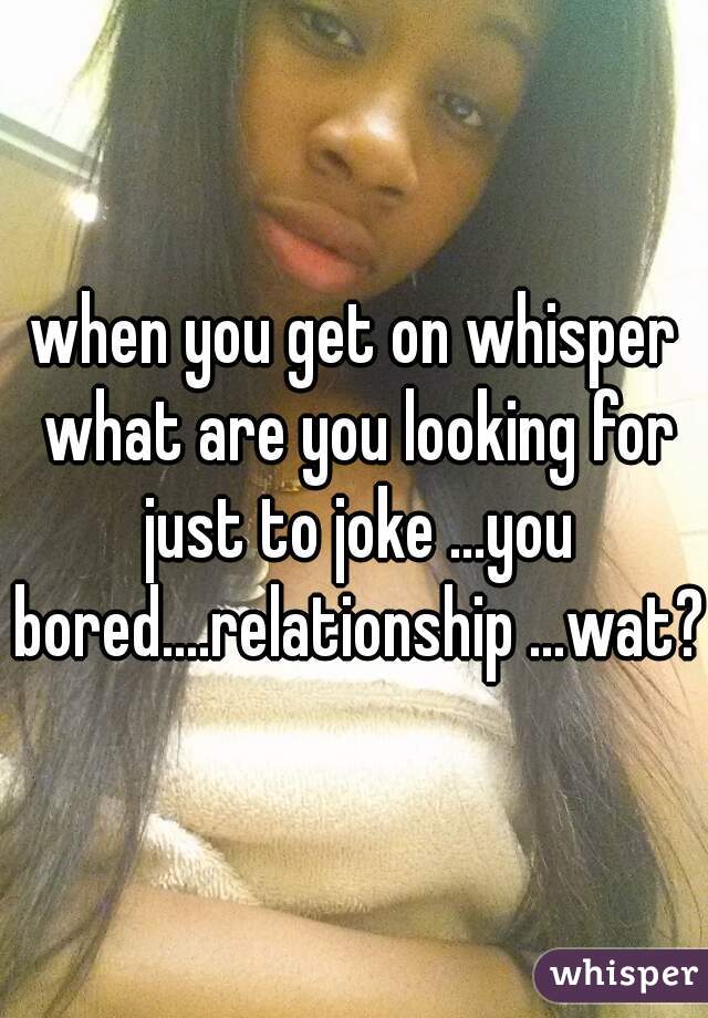 when you get on whisper what are you looking for just to joke ...you bored....relationship ...wat?