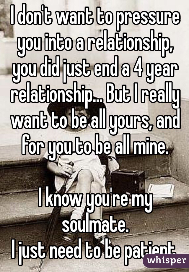 I don't want to pressure you into a relationship, you did just end a 4 year relationship... But I really want to be all yours, and for you to be all mine. 

I know you're my soulmate. 
I just need to be patient. 