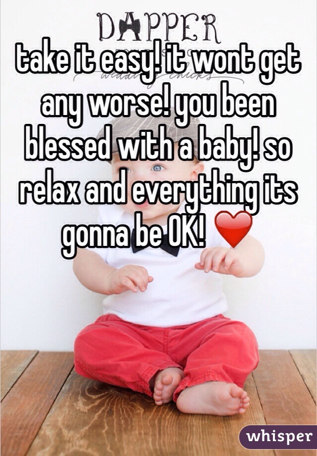 take it easy! it wont get any worse! you been blessed with a baby! so relax and everything its gonna be OK! ❤️