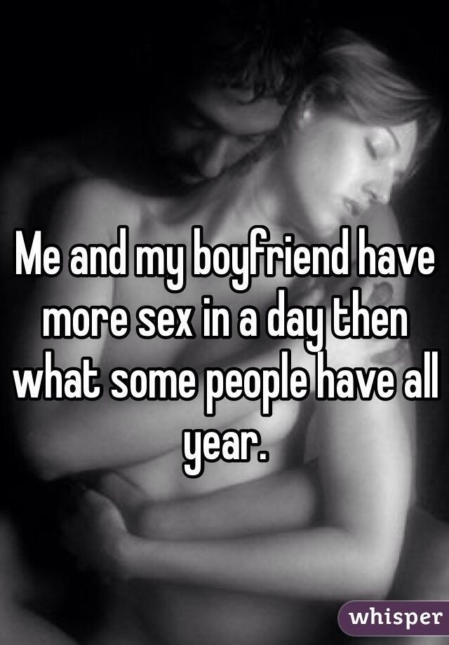Me and my boyfriend have more sex in a day then what some people have all year. 