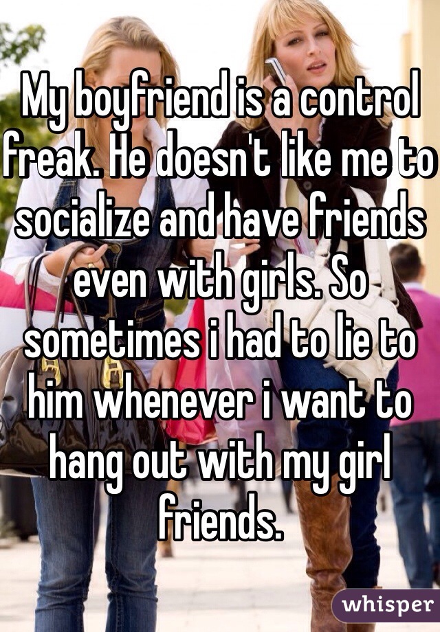 My boyfriend is a control freak. He doesn't like me to socialize and have friends even with girls. So sometimes i had to lie to him whenever i want to hang out with my girl friends. 