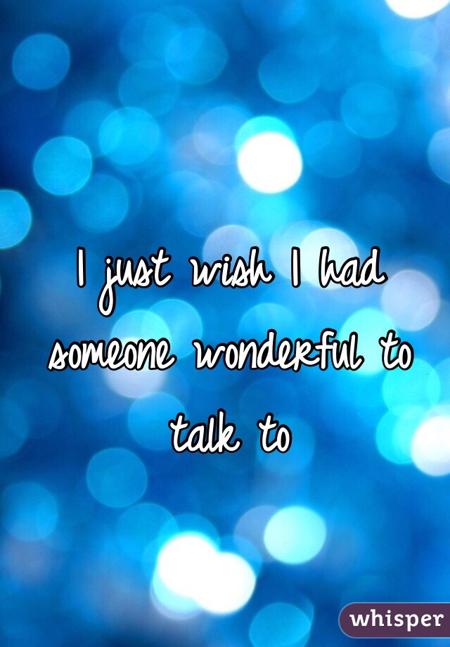I just wish I had someone wonderful to talk to 