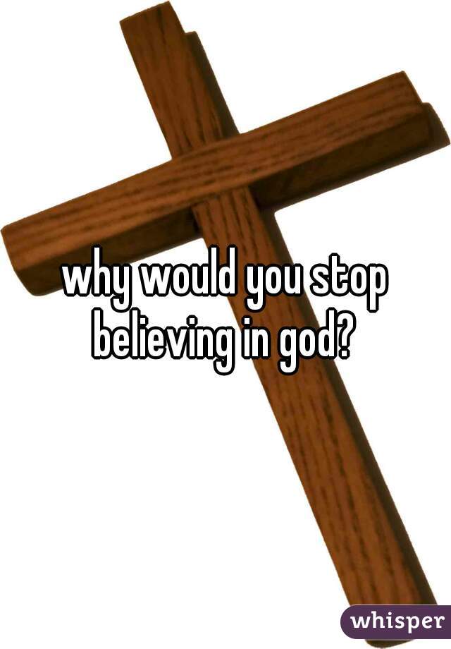 why would you stop believing in god? 