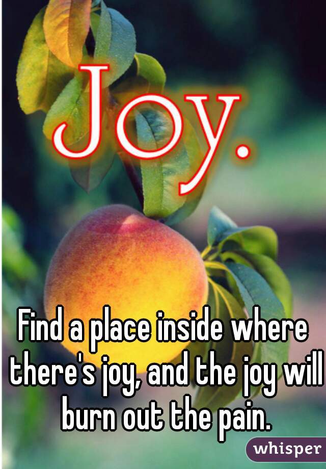 Find a place inside where there's joy, and the joy will burn out the pain.