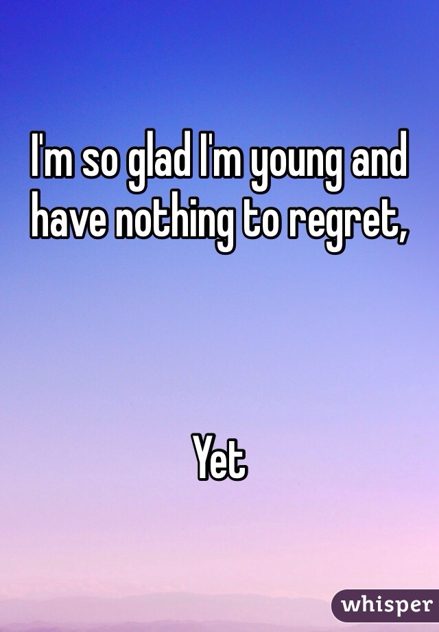 I'm so glad I'm young and have nothing to regret, 



Yet