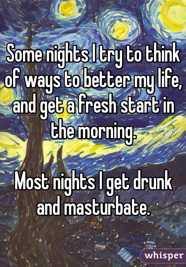 Some nights I try to think of ways to better my life, and get a fresh start in the morning.

Most nights I get drunk and masturbate.