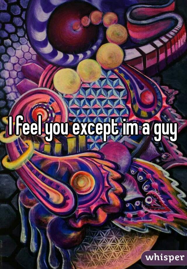 I feel you except im a guy