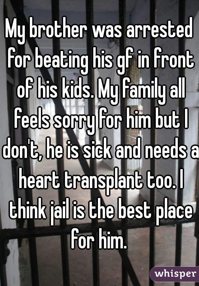 My brother was arrested for beating his gf in front of his kids. My family all feels sorry for him but I don't, he is sick and needs a heart transplant too. I think jail is the best place for him. 