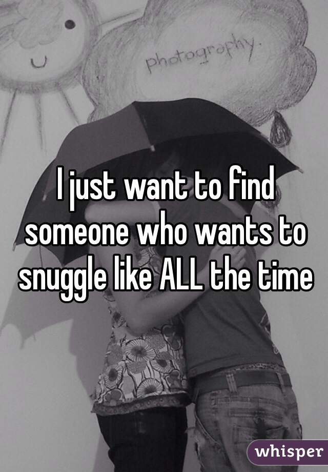 I just want to find someone who wants to snuggle like ALL the time 