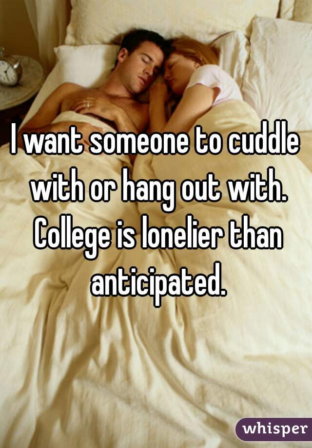 I want someone to cuddle with or hang out with. College is lonelier than anticipated.