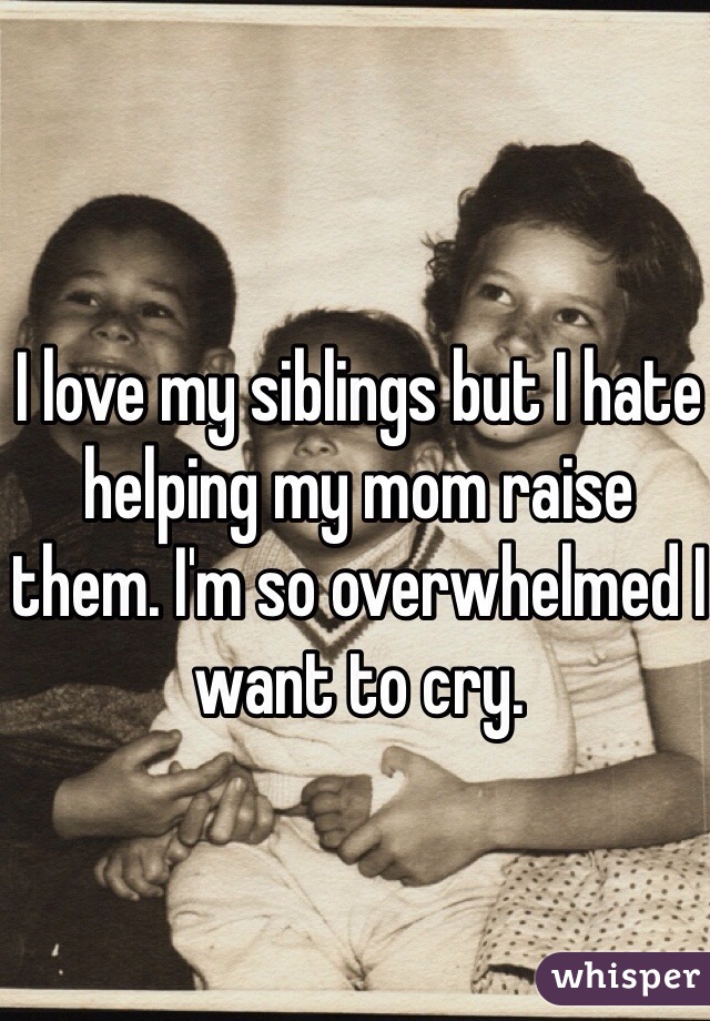 I love my siblings but I hate helping my mom raise them. I'm so overwhelmed I want to cry. 