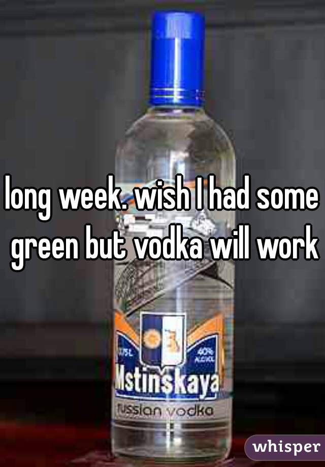 long week. wish I had some green but vodka will work