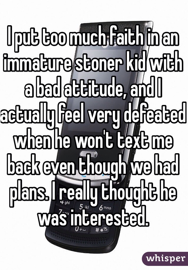 I put too much faith in an immature stoner kid with a bad attitude, and I actually feel very defeated when he won't text me back even though we had plans. I really thought he was interested. 