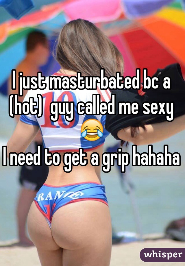 I just masturbated bc a (hot)  guy called me sexy😂 
I need to get a grip hahaha