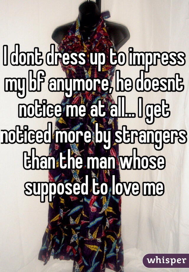 I dont dress up to impress my bf anymore, he doesnt notice me at all... I get noticed more by strangers than the man whose supposed to love me 