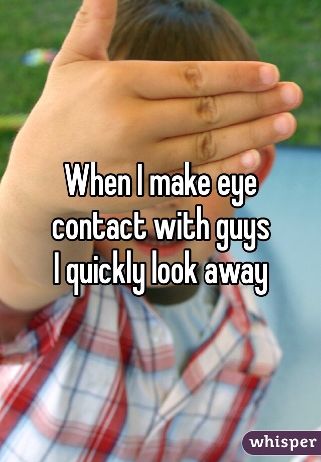 When I make eye 
contact with guys 
I quickly look away 
