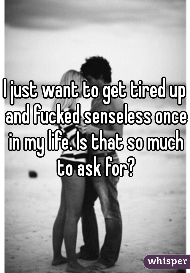 I just want to get tired up and fucked senseless once in my life. Is that so much to ask for?