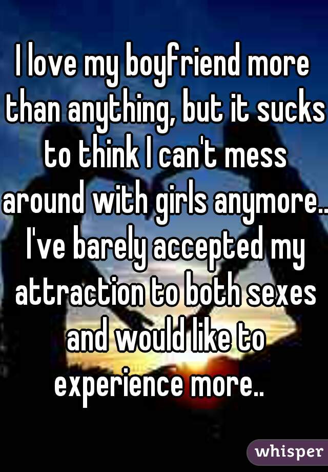 I love my boyfriend more than anything, but it sucks to think I can't mess around with girls anymore.. I've barely accepted my attraction to both sexes and would like to experience more..  