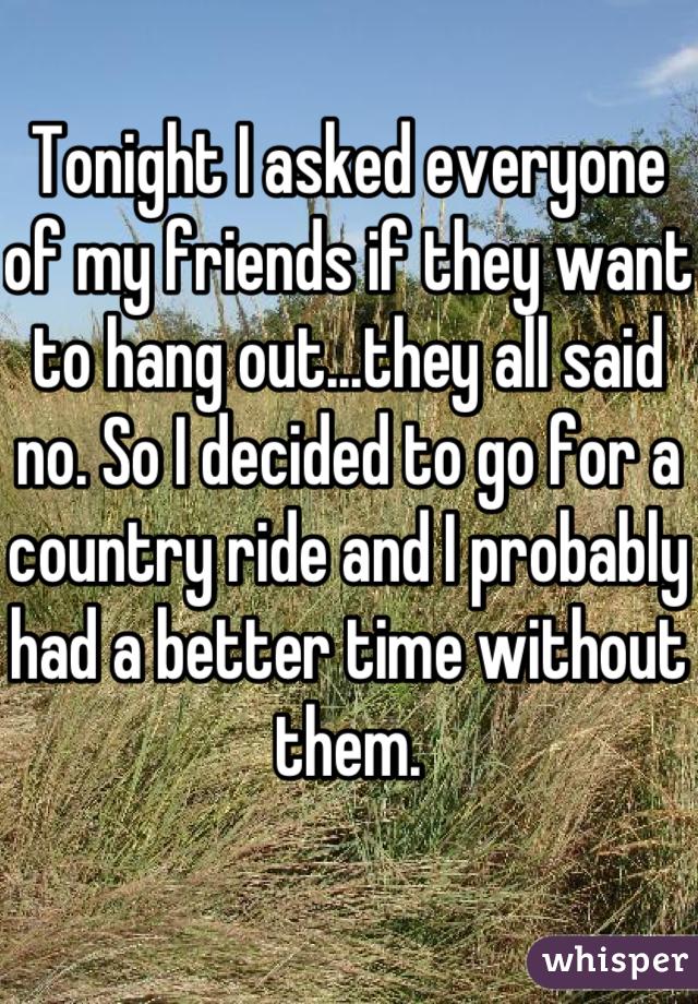 Tonight I asked everyone of my friends if they want to hang out...they all said no. So I decided to go for a country ride and I probably had a better time without them.