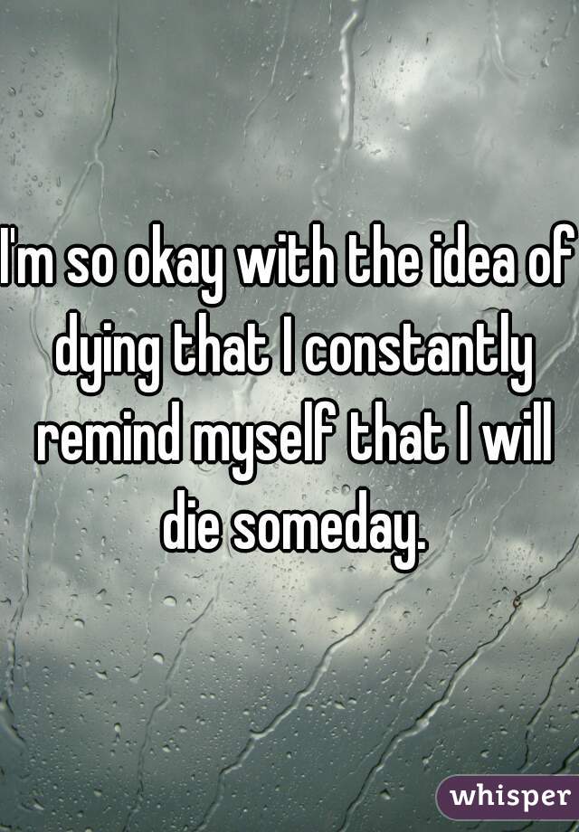 I'm so okay with the idea of dying that I constantly remind myself that I will die someday.