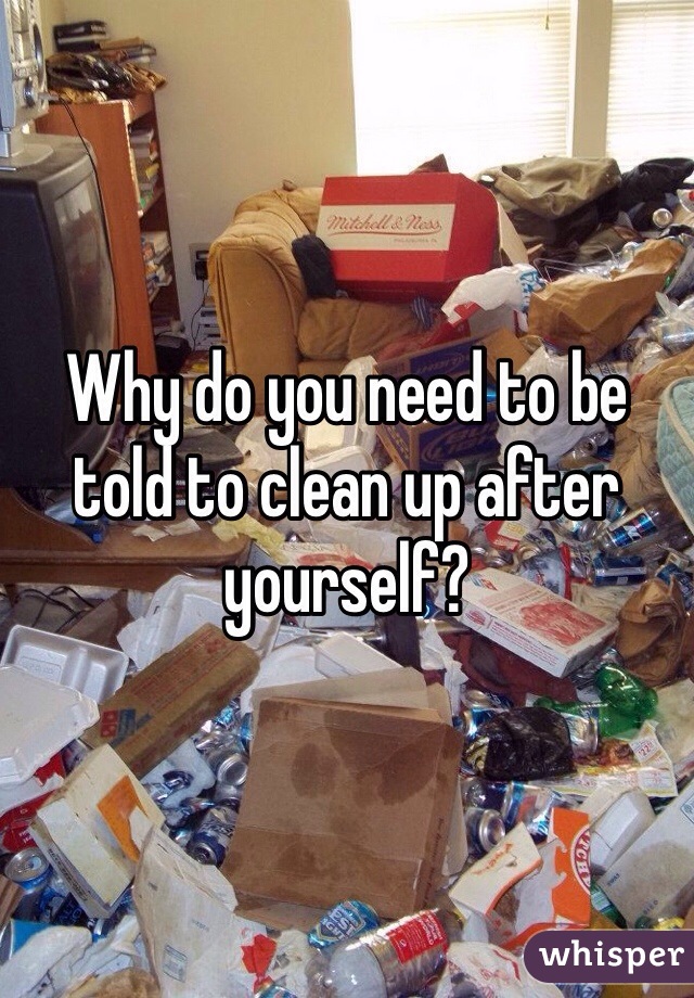 Why do you need to be told to clean up after yourself?