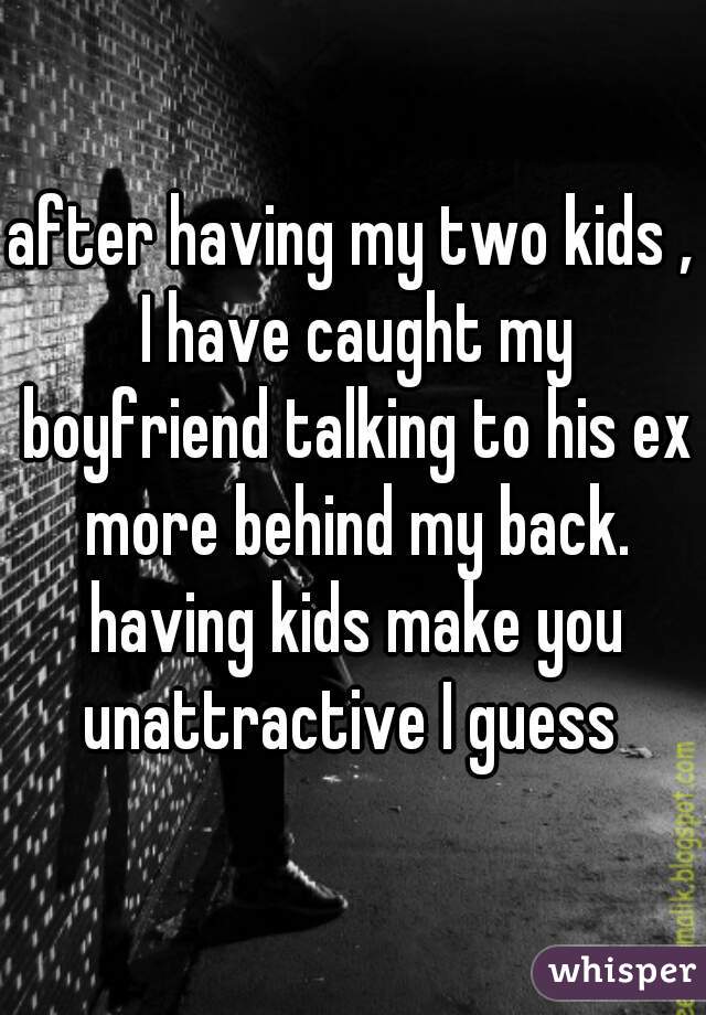 after having my two kids , I have caught my boyfriend talking to his ex more behind my back. having kids make you unattractive I guess 