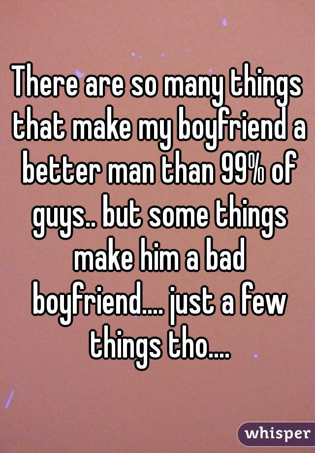There are so many things that make my boyfriend a better man than 99% of guys.. but some things make him a bad boyfriend.... just a few things tho....