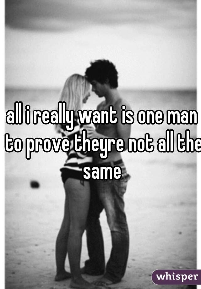 all i really want is one man to prove theyre not all the same 