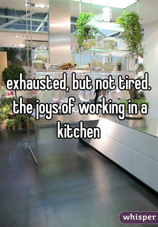 exhausted, but not tired. the joys of working in a kitchen 