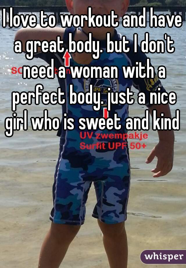 I love to workout and have a great body. but I don't need a woman with a perfect body. just a nice girl who is sweet and kind 