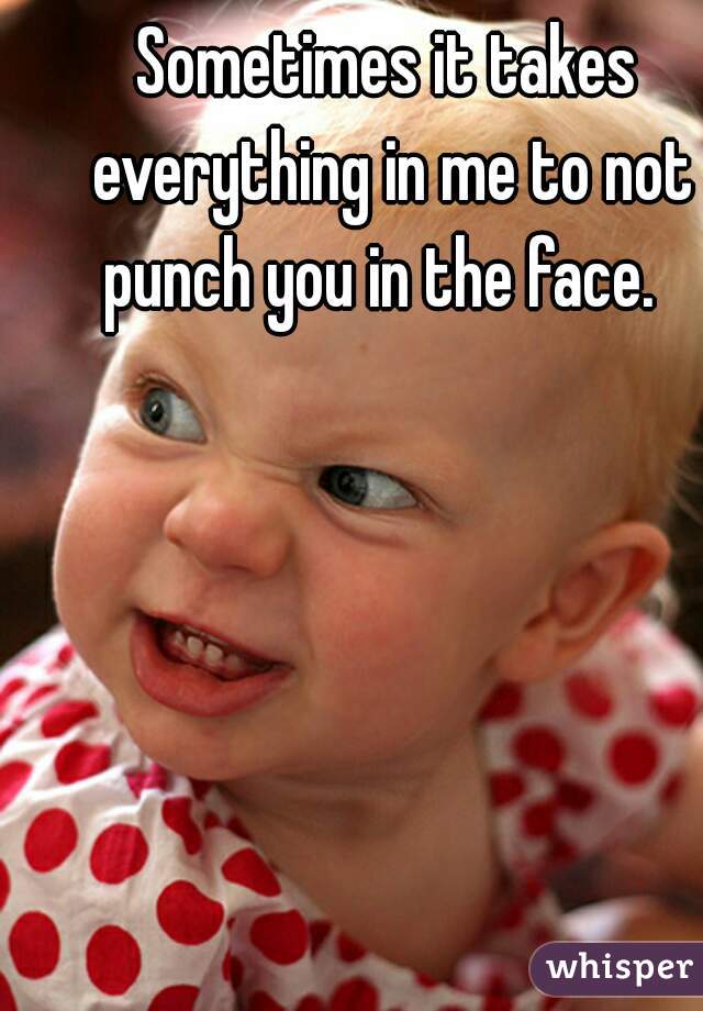 Sometimes it takes everything in me to not punch you in the face.  