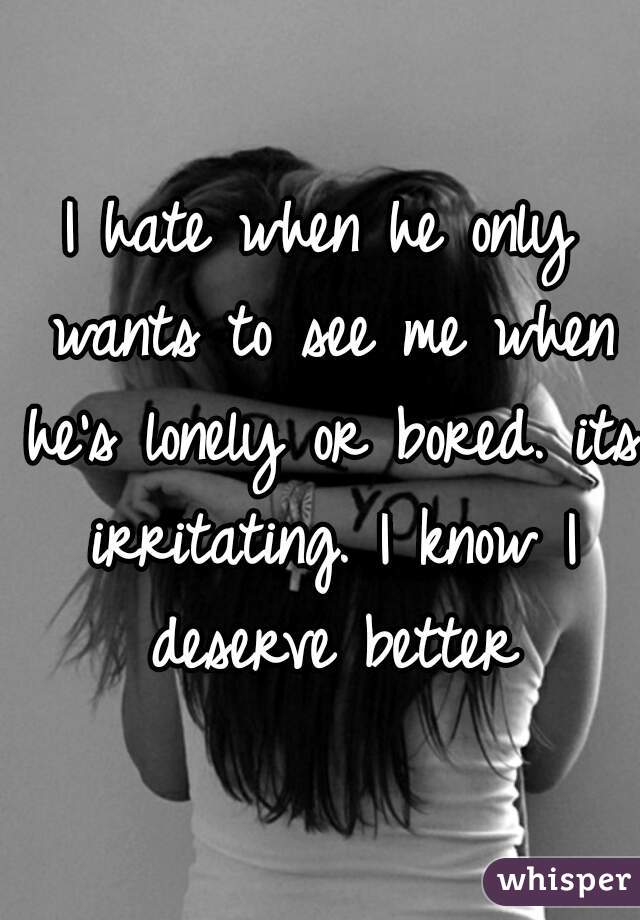 I hate when he only wants to see me when he's lonely or bored. its irritating. I know I deserve better