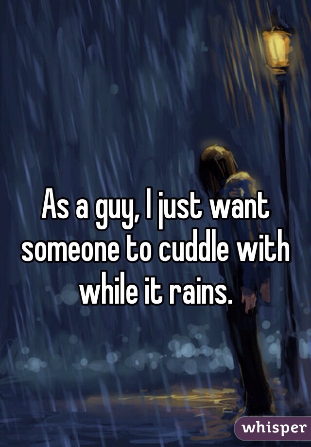 As a guy, I just want someone to cuddle with while it rains.