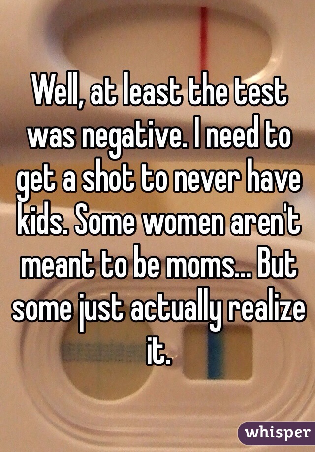 Well, at least the test was negative. I need to get a shot to never have kids. Some women aren't meant to be moms... But some just actually realize it. 