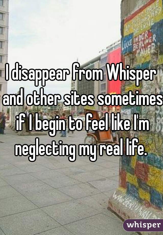 I disappear from Whisper and other sites sometimes if I begin to feel like I'm neglecting my real life. 