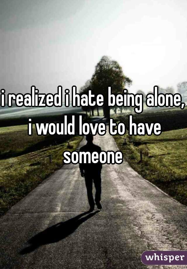 i realized i hate being alone, i would love to have someone 