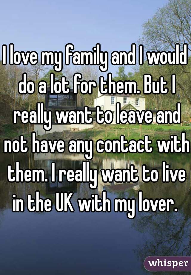 I love my family and I would do a lot for them. But I really want to leave and not have any contact with them. I really want to live in the UK with my lover. 