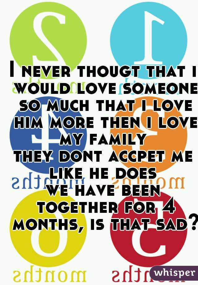 I never thougt that i would love someone so much that i love him more then i love my family 
they dont accpet me like he does 

we have been together for 4 months, is that sad? 