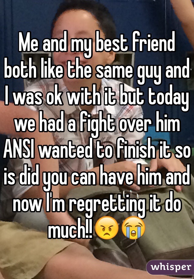 Me and my best friend both like the same guy and I was ok with it but today we had a fight over him ANSI wanted to finish it so is did you can have him and now I'm regretting it do much!!😠😭