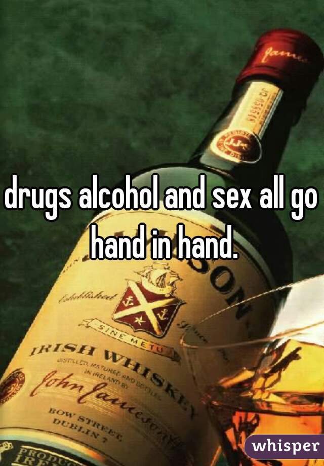 drugs alcohol and sex all go hand in hand.