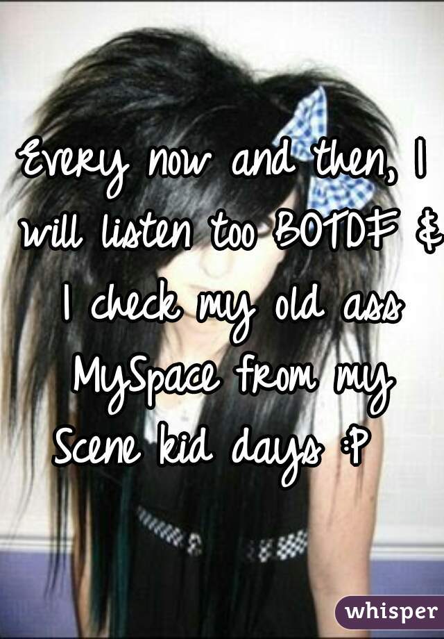 Every now and then, I will listen too BOTDF & I check my old ass MySpace from my Scene kid days :P  