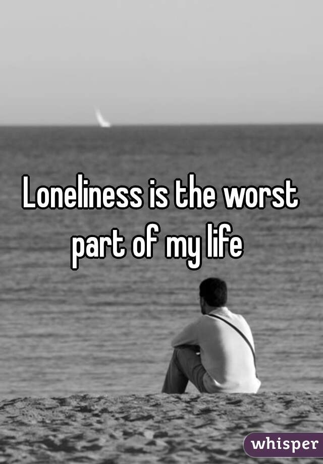 Loneliness is the worst part of my life  