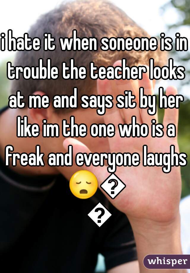 i hate it when soneone is in trouble the teacher looks at me and says sit by her like im the one who is a freak and everyone laughs 😳😳😳