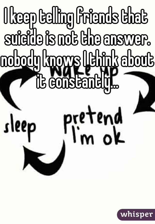 I keep telling friends that suicide is not the answer. nobody knows I think about it constantly...