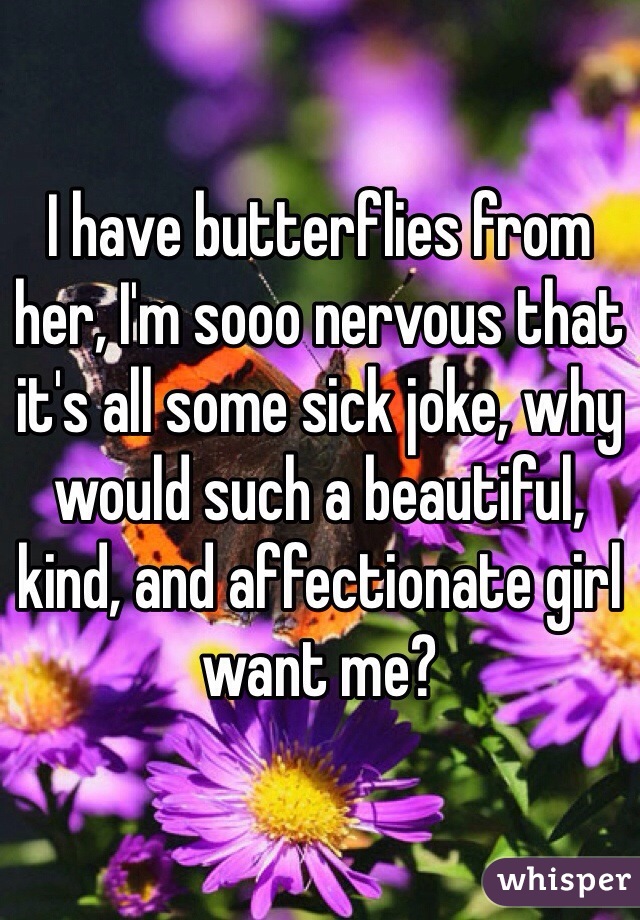 I have butterflies from her, I'm sooo nervous that it's all some sick joke, why would such a beautiful, kind, and affectionate girl want me?