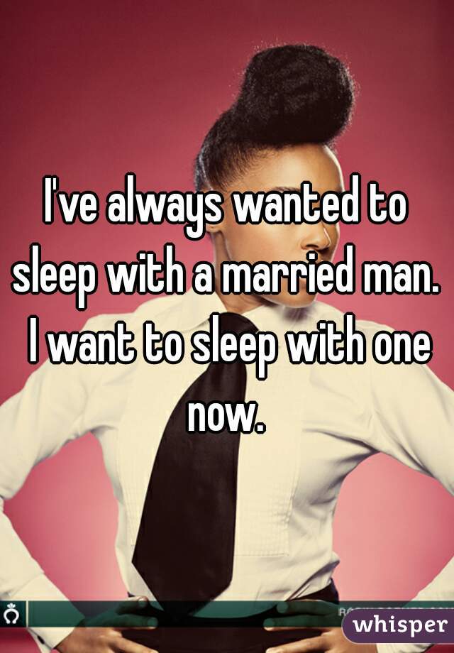 I've always wanted to sleep with a married man.  I want to sleep with one now. 