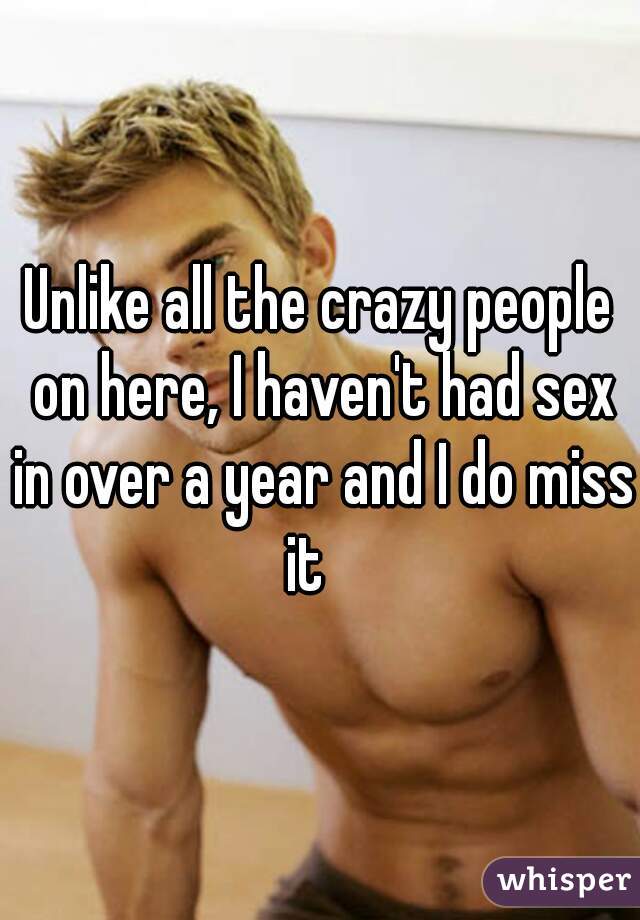 Unlike all the crazy people on here, I haven't had sex in over a year and I do miss it   