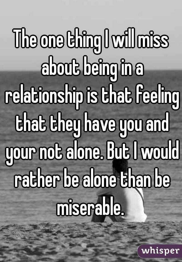 The one thing I will miss about being in a relationship is that feeling that they have you and your not alone. But I would rather be alone than be miserable. 