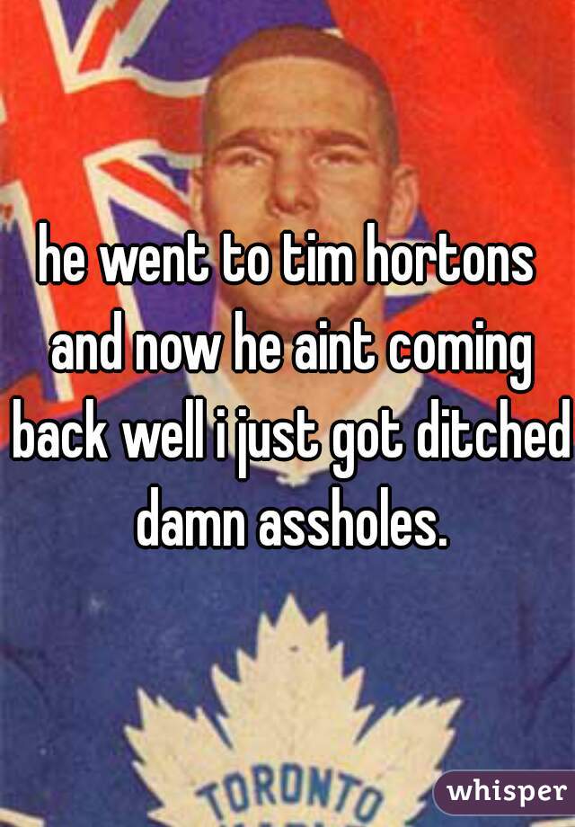 he went to tim hortons and now he aint coming back well i just got ditched damn assholes.