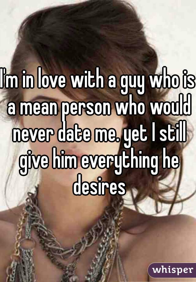 I'm in love with a guy who is a mean person who would never date me. yet I still give him everything he desires
